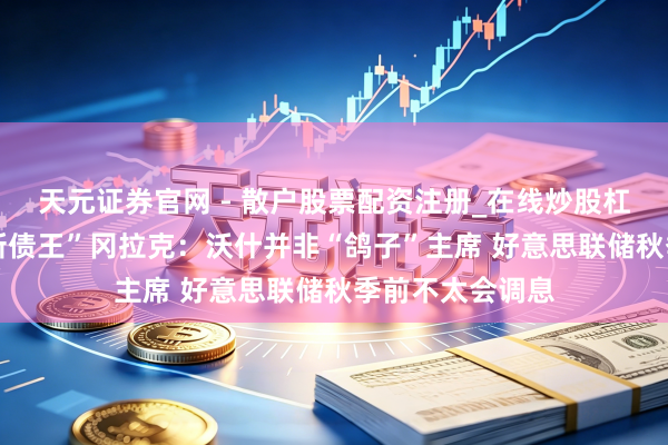 天元证券官网 - 散户股票配资注册_在线炒股杠杆官方开户 “新债王”冈拉克:沃什并非“鸽子”主席 好意思联储秋季前不太会调息