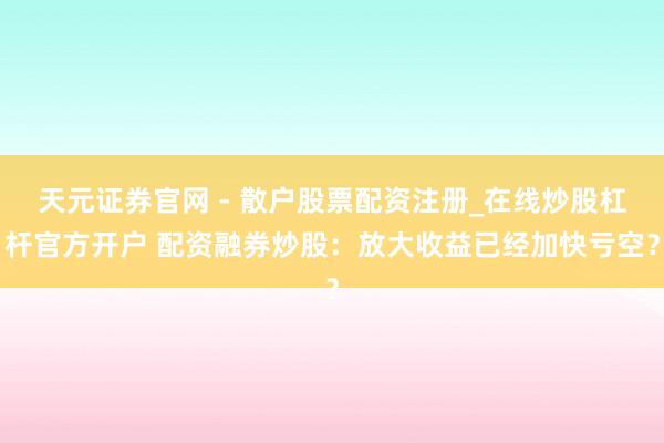 天元证券官网 - 散户股票配资注册_在线炒股杠杆官方开户 配资融券炒股:放大收益已经加快亏空?
