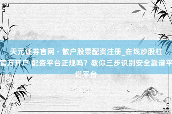 天元证券官网 - 散户股票配资注册_在线炒股杠杆官方开户 配资平台正规吗?教你三步识别安全靠谱平台