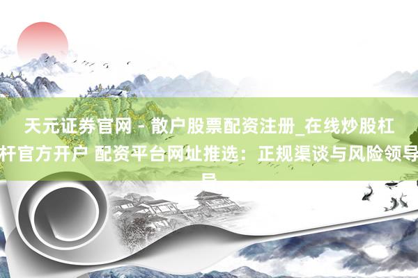 天元证券官网 - 散户股票配资注册_在线炒股杠杆官方开户 配资平台网址推选:正规渠谈与风险领导
