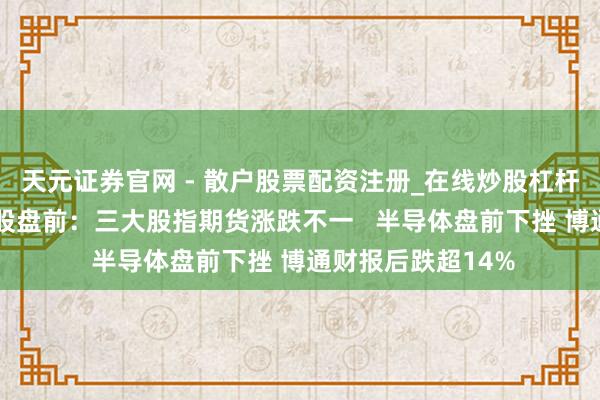 天元证券官网 - 散户股票配资注册_在线炒股杠杆官方开户 好意思股盘前：三大股指期货涨跌不一   半导体盘前下挫 博通财报后跌超14%