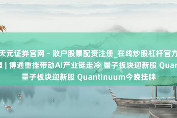 天元证券官网 - 散户股票配资注册_在线炒股杠杆官方开户 期权智投播报 | 博通重挫带动AI产业链走冷 量子板块迎新股 Quantinuum今晚挂牌