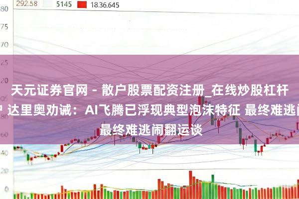 天元证券官网 - 散户股票配资注册_在线炒股杠杆官方开户 达里奥劝诫：AI飞腾已浮现典型泡沫特征 最终难逃闹翻运谈
