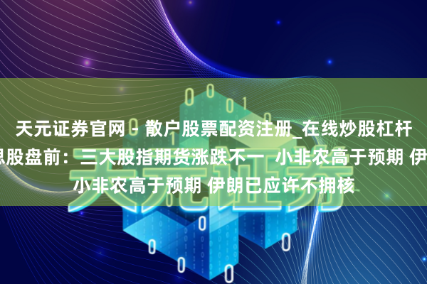 天元证券官网 - 散户股票配资注册_在线炒股杠杆官方开户 好意思股盘前:三大股指期货涨跌不一 小非农高于预期 伊朗已应许不拥核