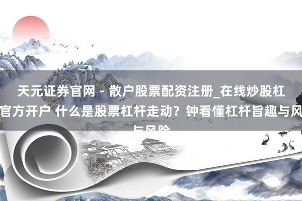 天元证券官网 - 散户股票配资注册_在线炒股杠杆官方开户 什么是股票杠杆走动？钟看懂杠杆旨趣与风险