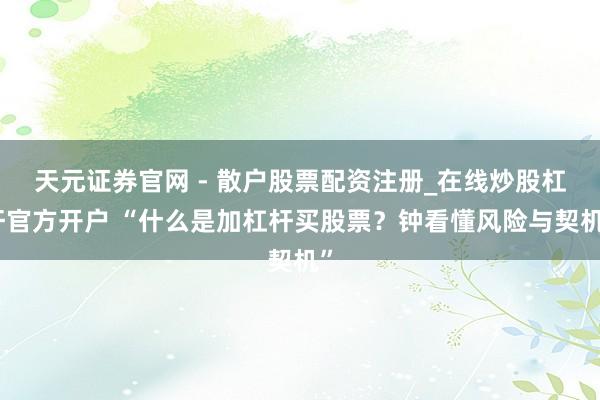天元证券官网 - 散户股票配资注册_在线炒股杠杆官方开户 “什么是加杠杆买股票？钟看懂风险与契机”