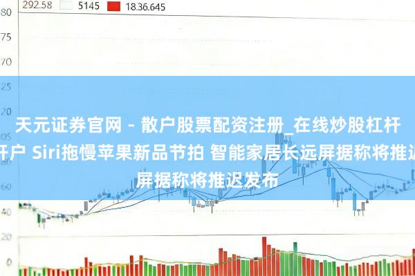 天元证券官网 - 散户股票配资注册_在线炒股杠杆官方开户 Siri拖慢苹果新品节拍 智能家居长远屏据称将推迟发布