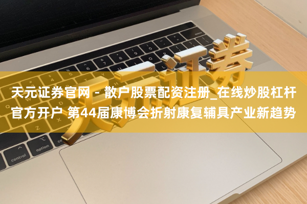 天元证券官网 - 散户股票配资注册_在线炒股杠杆官方开户 第44届康博会折射康复辅具产业新趋势