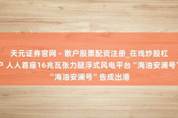 天元证券官网 - 散户股票配资注册_在线炒股杠杆官方开户 人人首座16兆瓦张力腿浮式风电平台“海油安澜号”告成出港