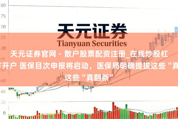 天元证券官网 - 散户股票配资注册_在线炒股杠杆官方开户 医保目次申报将启动，医保局明确提拔这些“真翻新”