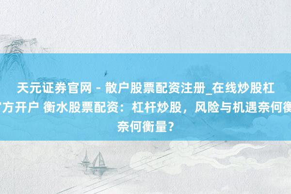 天元证券官网 - 散户股票配资注册_在线炒股杠杆官方开户 衡水股票配资:杠杆炒股,风险与机遇奈何衡量?