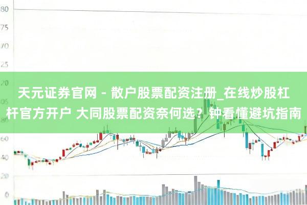 天元证券官网 - 散户股票配资注册_在线炒股杠杆官方开户 大同股票配资奈何选？钟看懂避坑指南