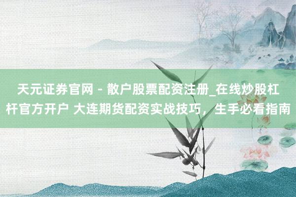 天元证券官网 - 散户股票配资注册_在线炒股杠杆官方开户 大连期货配资实战技巧，生手必看指南