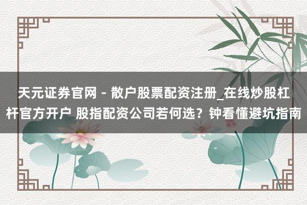 天元证券官网 - 散户股票配资注册_在线炒股杠杆官方开户 股指配资公司若何选？钟看懂避坑指南