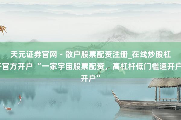 天元证券官网 - 散户股票配资注册_在线炒股杠杆官方开户 “一家宇宙股票配资，高杠杆低门槛速开户”