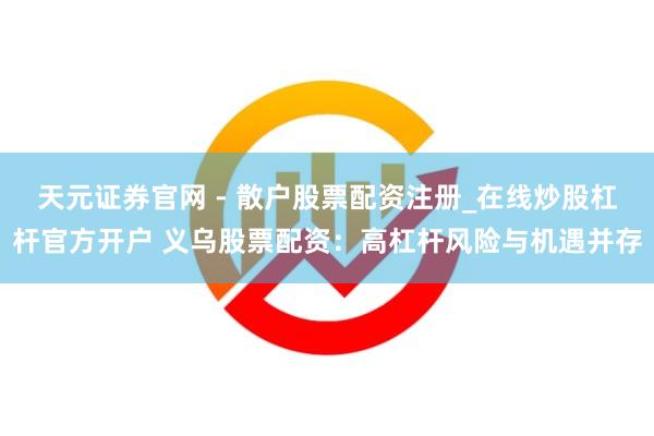 天元证券官网 - 散户股票配资注册_在线炒股杠杆官方开户 义乌股票配资：高杠杆风险与机遇并存