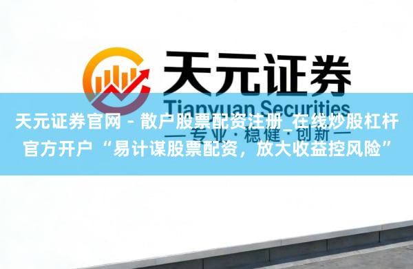 天元证券官网 - 散户股票配资注册_在线炒股杠杆官方开户 “易计谋股票配资，放大收益控风险”
