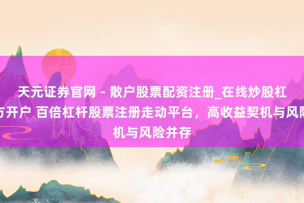 天元证券官网 - 散户股票配资注册_在线炒股杠杆官方开户 百倍杠杆股票注册走动平台，高收益契机与风险并存
