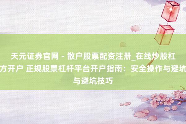 天元证券官网 - 散户股票配资注册_在线炒股杠杆官方开户 正规股票杠杆平台开户指南：安全操作与避坑技巧