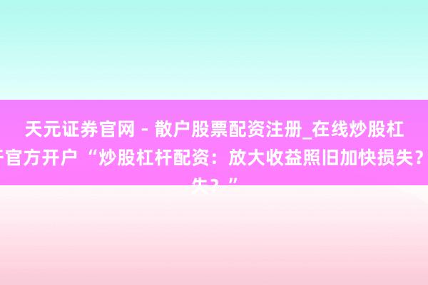 天元证券官网 - 散户股票配资注册_在线炒股杠杆官方开户 “炒股杠杆配资：放大收益照旧加快损失？”