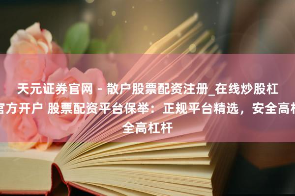 天元证券官网 - 散户股票配资注册_在线炒股杠杆官方开户 股票配资平台保举：正规平台精选，安全高杠杆