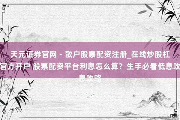 天元证券官网 - 散户股票配资注册_在线炒股杠杆官方开户 股票配资平台利息怎么算？生手必看低息攻略