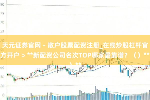 天元证券官网 - 散户股票配资注册_在线炒股杠杆官方开户 > **新配资公司名次TOP哪家最靠谱？（）**