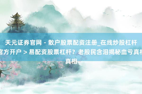 天元证券官网 - 散户股票配资注册_在线炒股杠杆官方开户 > 易配资股票杠杆？老股民含泪揭秘血亏真相