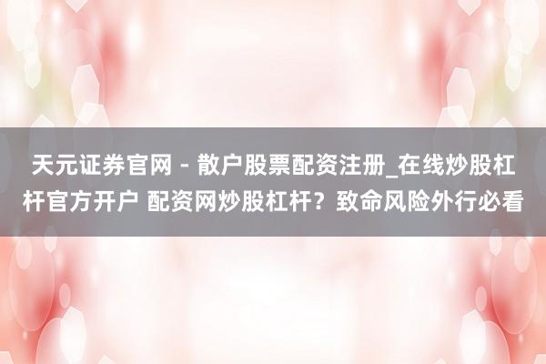 天元证券官网 - 散户股票配资注册_在线炒股杠杆官方开户 配资网炒股杠杆？致命风险外行必看