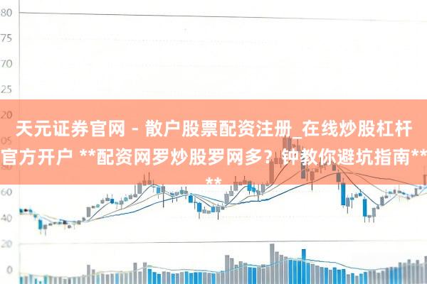 天元证券官网 - 散户股票配资注册_在线炒股杠杆官方开户 **配资网罗炒股罗网多？钟教你避坑指南**