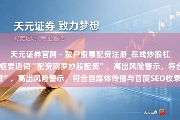 天元证券官网 - 散户股票配资注册_在线炒股杠杆官方开户 （共，含中枢要道词“配资网罗炒股配资”，高出风险警示，符合自媒体传播与百度SEO收录）