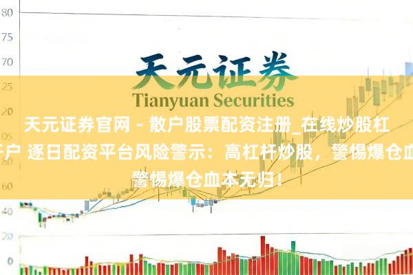 天元证券官网 - 散户股票配资注册_在线炒股杠杆官方开户 逐日配资平台风险警示：高杠杆炒股，警惕爆仓血本无归！