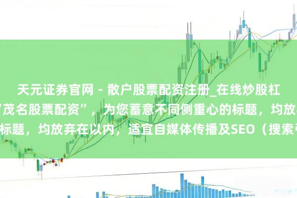 天元证券官网 - 散户股票配资注册_在线炒股杠杆官方开户 基于要津词“茂名股票配资”，为您蓄意不同侧重心的标题，均放弃在以内，适宜自媒体传播及SEO（搜索引擎优化）逻辑：