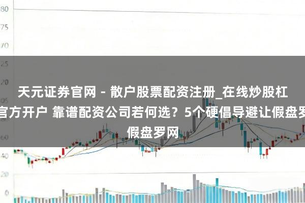 天元证券官网 - 散户股票配资注册_在线炒股杠杆官方开户 靠谱配资公司若何选？5个硬倡导避让假盘罗网