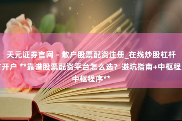 天元证券官网 - 散户股票配资注册_在线炒股杠杆官方开户 **靠谱股票配资平台怎么选？避坑指南+中枢程序**