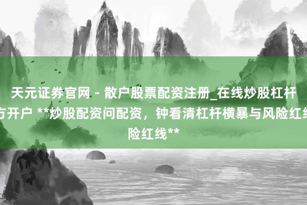 天元证券官网 - 散户股票配资注册_在线炒股杠杆官方开户 **炒股配资问配资，钟看清杠杆横暴与风险红线**