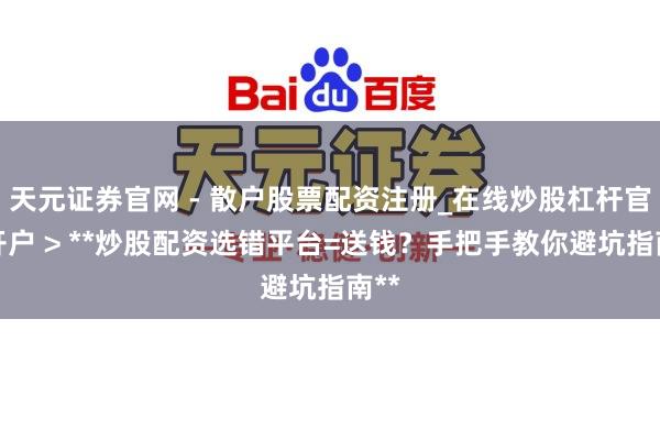 天元证券官网 - 散户股票配资注册_在线炒股杠杆官方开户 > **炒股配资选错平台=送钱？手把手教你避坑指南**