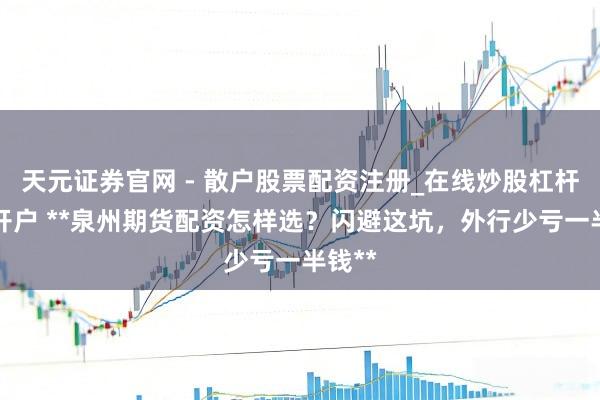 天元证券官网 - 散户股票配资注册_在线炒股杠杆官方开户 **泉州期货配资怎样选？闪避这坑，外行少亏一半钱**