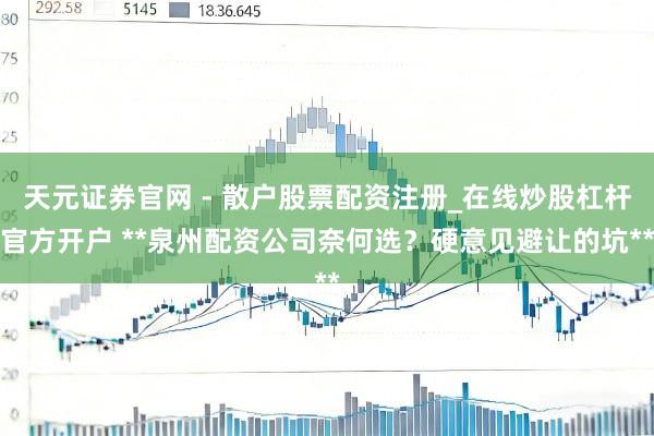 天元证券官网 - 散户股票配资注册_在线炒股杠杆官方开户 **泉州配资公司奈何选？硬意见避让的坑**