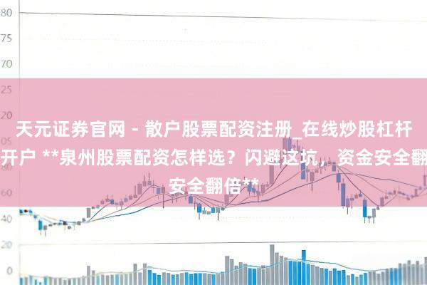 天元证券官网 - 散户股票配资注册_在线炒股杠杆官方开户 **泉州股票配资怎样选？闪避这坑，资金安全翻倍**