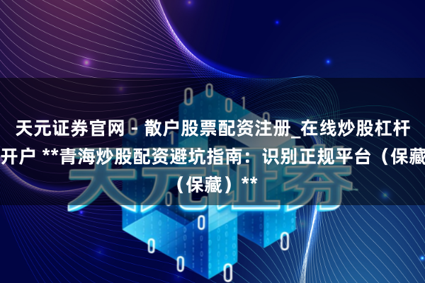 天元证券官网 - 散户股票配资注册_在线炒股杠杆官方开户 **青海炒股配资避坑指南：识别正规平台（保藏）**
