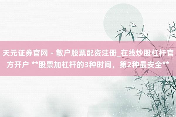 天元证券官网 - 散户股票配资注册_在线炒股杠杆官方开户 **股票加杠杆的3种时间，第2种最安全**