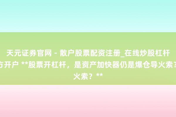 天元证券官网 - 散户股票配资注册_在线炒股杠杆官方开户 **股票开杠杆，是资产加快器仍是爆仓导火索？**