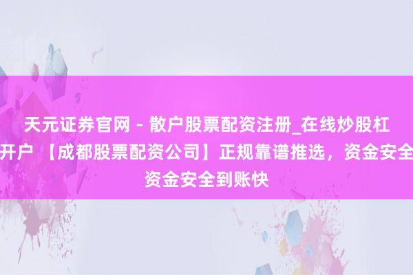 天元证券官网 - 散户股票配资注册_在线炒股杠杆官方开户 【成都股票配资公司】正规靠谱推选，资金安全到账快