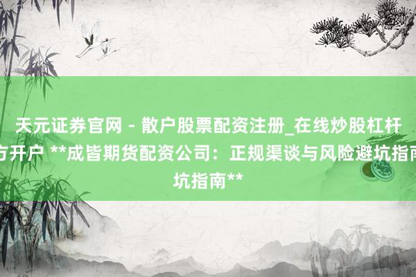 天元证券官网 - 散户股票配资注册_在线炒股杠杆官方开户 **成皆期货配资公司：正规渠谈与风险避坑指南**