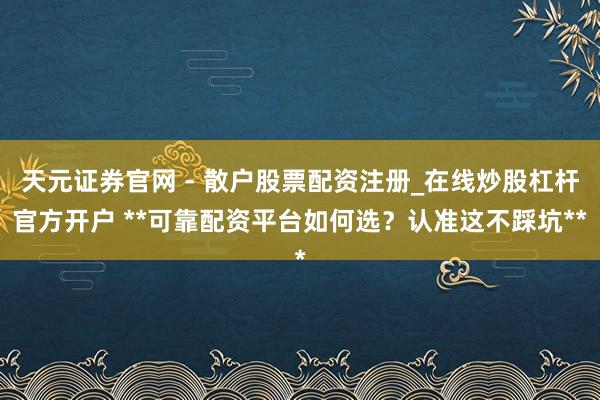 天元证券官网 - 散户股票配资注册_在线炒股杠杆官方开户 **可靠配资平台如何选？认准这不踩坑**