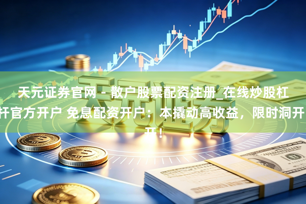 天元证券官网 - 散户股票配资注册_在线炒股杠杆官方开户 免息配资开户：本撬动高收益，限时洞开！