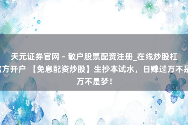 天元证券官网 - 散户股票配资注册_在线炒股杠杆官方开户 【免息配资炒股】生抄本试水，日赚过万不是梦！