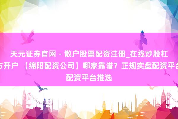 天元证券官网 - 散户股票配资注册_在线炒股杠杆官方开户 【绵阳配资公司】哪家靠谱？正规实盘配资平台推选
