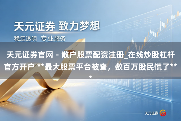 天元证券官网 - 散户股票配资注册_在线炒股杠杆官方开户 **最大股票平台被查，数百万股民慌了**